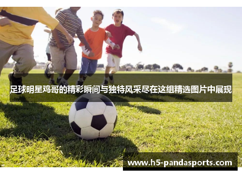 足球明星鸡哥的精彩瞬间与独特风采尽在这组精选图片中展现